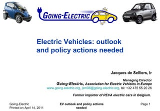 Electric Vehicles: outlook  and policy actions needed Jacques de Selliers, Ir Managing Director   Going-Electric,  Association for Electric Vehicles in Europe www.going-electric.org ,  [email_address] , tel: +32  475 55 20 26 Former importer of REVA electric cars in Belgium.  Going-Electric  Printed on  April 14, 2011 EV outlook and policy actions needed Page  