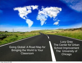Going Global: A Road Map for
Bringing the World to Your
Classroom
Lucy Gray
The Center for Urban
School Improvement
The University of
Chicago
1Friday, February 29, 2008
 