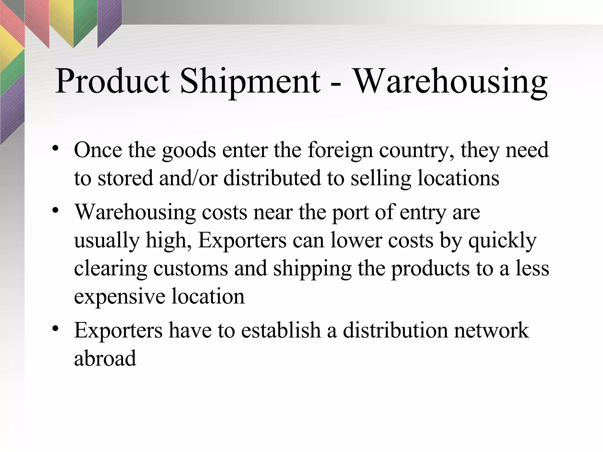 Product Shipment - Warehousing Once the goods enter the foreign country, they need to stored and/or distributed to selling locations Warehousing costs near the port of entry are usually high, Exporters can lower costs by quickly clearing customs and shipping the products to a less expensive location Exporters have to establish a distribution network abroad 