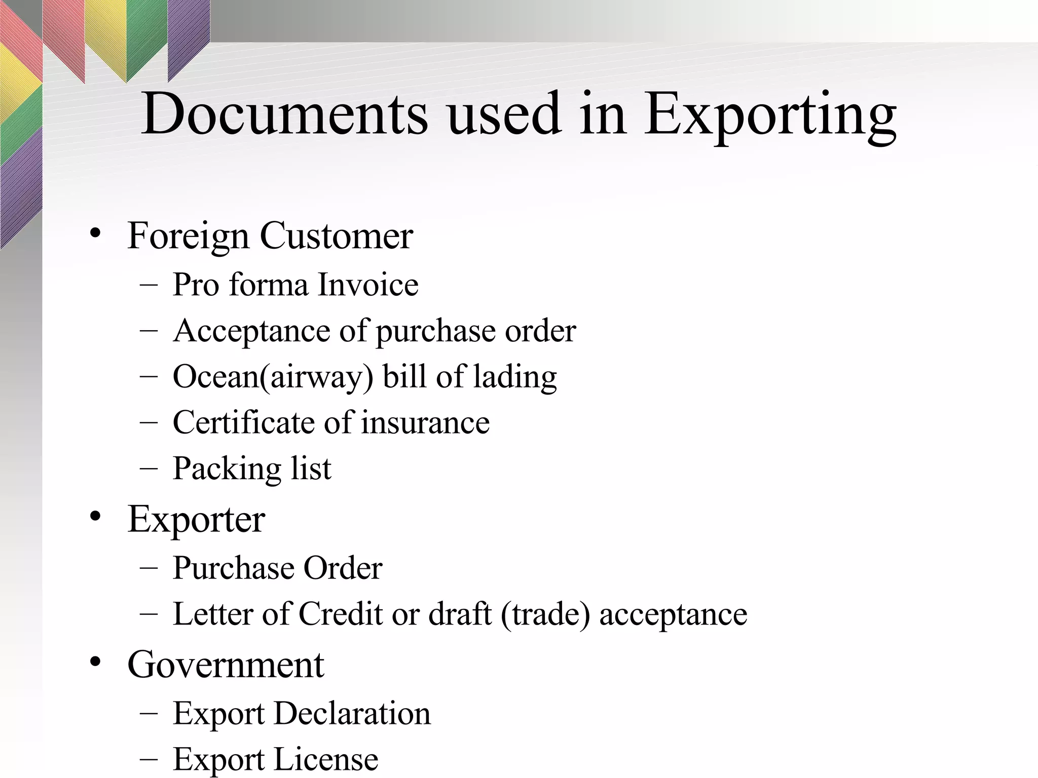 Documents used in Exporting Foreign Customer Pro forma Invoice Acceptance of purchase order Ocean(airway) bill of lading Certificate of insurance Packing list Exporter Purchase Order Letter of Credit or draft (trade) acceptance Government Export Declaration Export License 