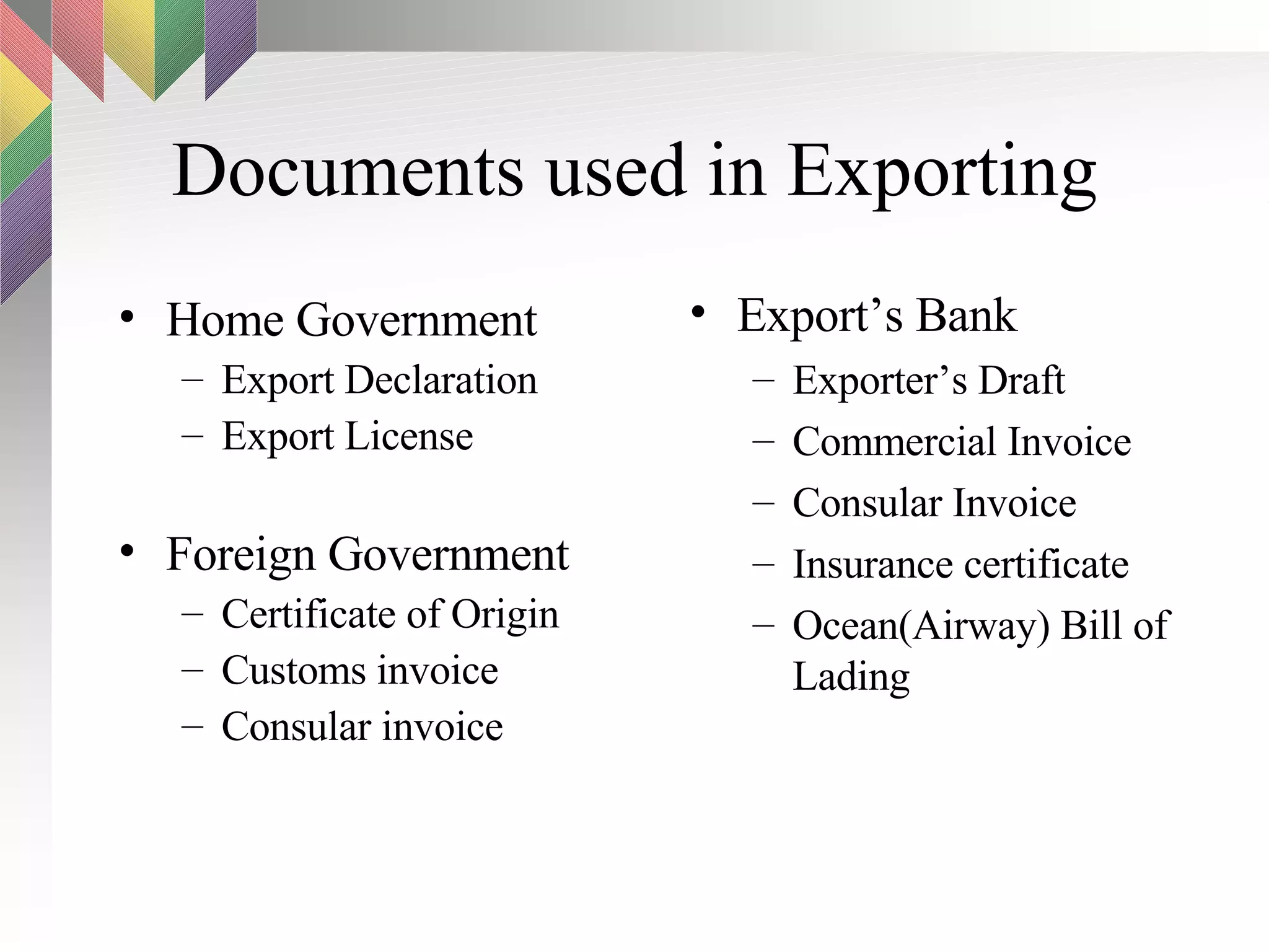 Documents used in Exporting Export’s Bank Exporter’s Draft Commercial Invoice Consular Invoice Insurance certificate Ocean(Airway) Bill of Lading Home Government Export Declaration Export License Foreign Government Certificate of Origin Customs invoice Consular invoice 