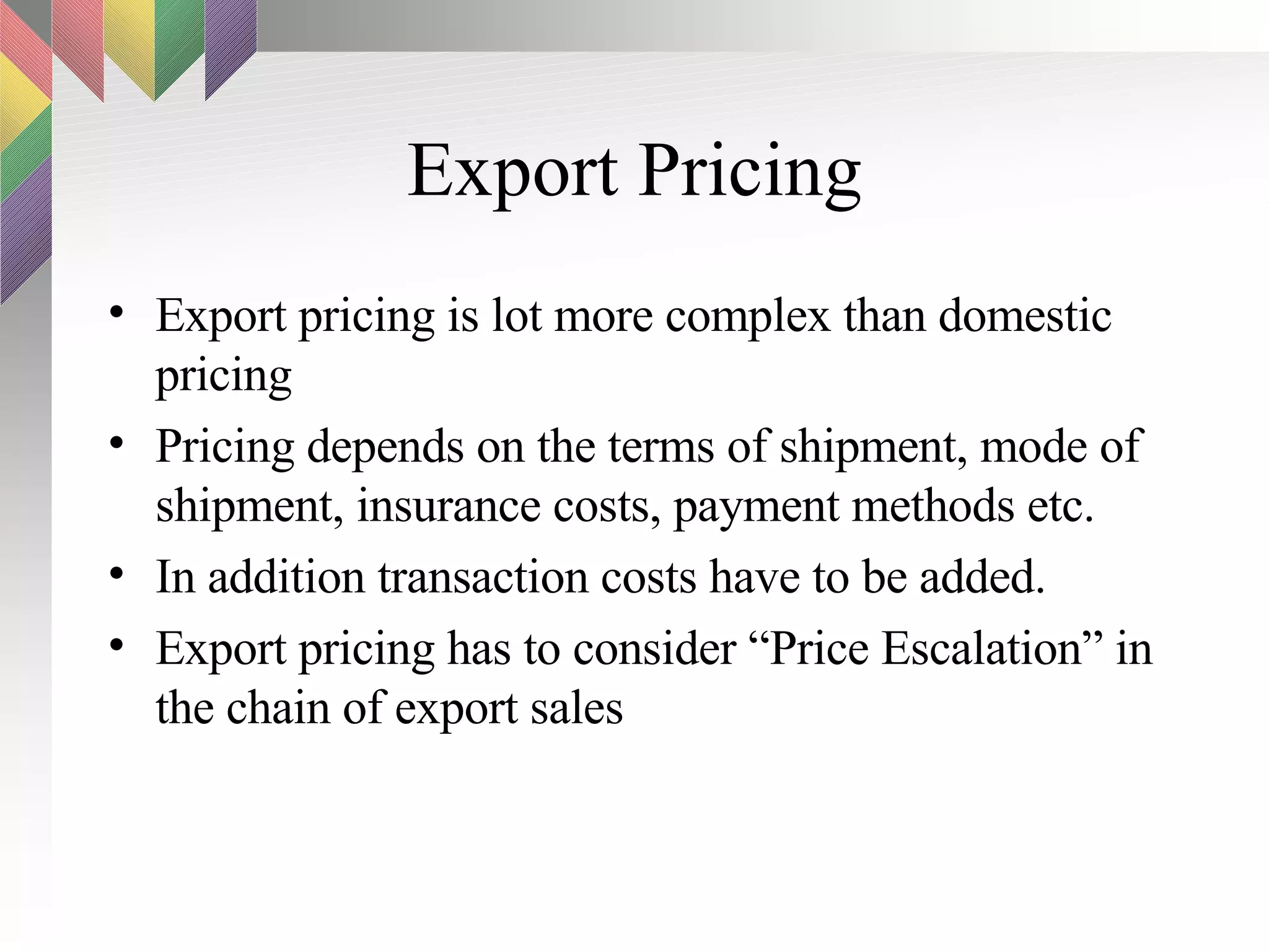 Export Pricing Export pricing is lot more complex than domestic pricing Pricing depends on the terms of shipment, mode of shipment, insurance costs, payment methods etc. In addition transaction costs have to be added.  Export pricing has to consider “Price Escalation” in the chain of export sales 