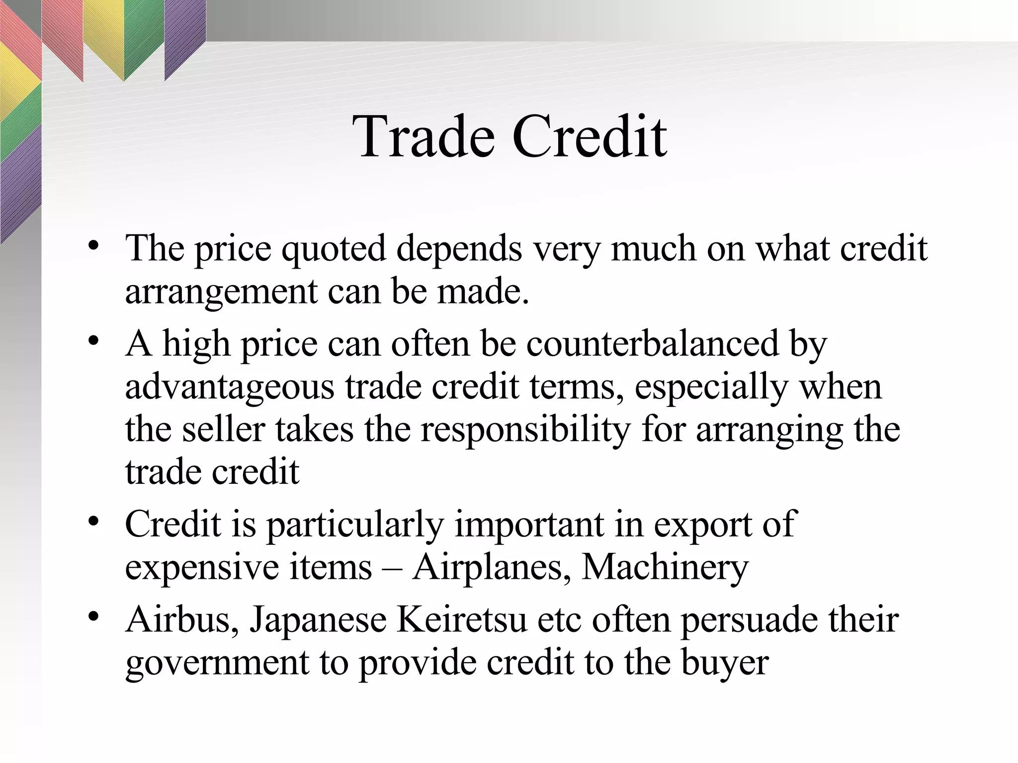 Trade Credit The price quoted depends very much on what credit arrangement can be made.  A high price can often be counterbalanced by advantageous trade credit terms, especially when the seller takes the responsibility for arranging the trade credit Credit is particularly important in export of expensive items – Airplanes, Machinery Airbus, Japanese Keiretsu etc often persuade their government to provide credit to the buyer 