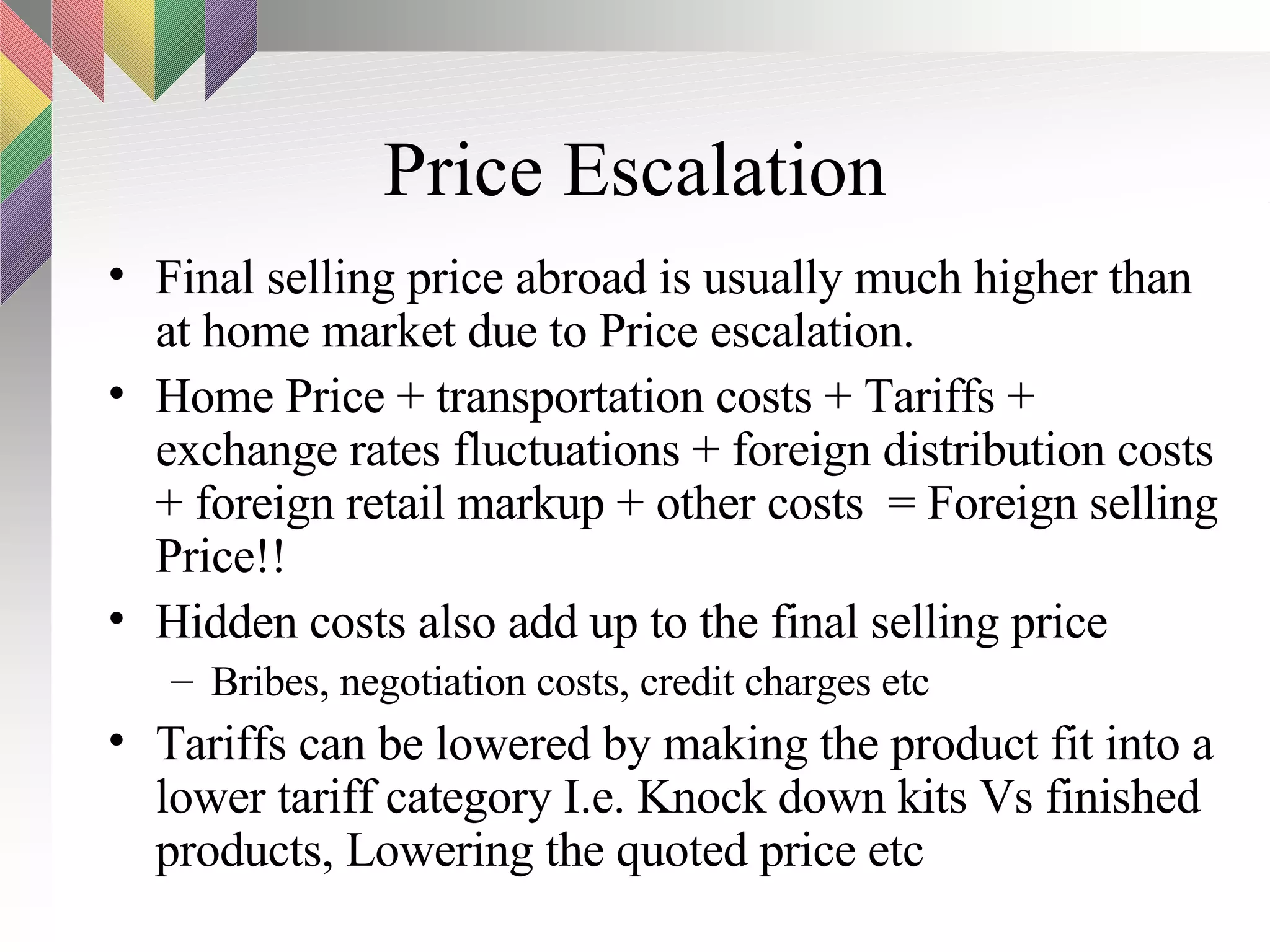 Price Escalation Final selling price abroad is usually much higher than at home market due to Price escalation. Home Price + transportation costs + Tariffs + exchange rates fluctuations + foreign distribution costs + foreign retail markup + other costs  = Foreign selling Price!! Hidden costs also add up to the final selling price Bribes, negotiation costs, credit charges etc Tariffs can be lowered by making the product fit into a lower tariff category I.e. Knock down kits Vs finished products, Lowering the quoted price etc  