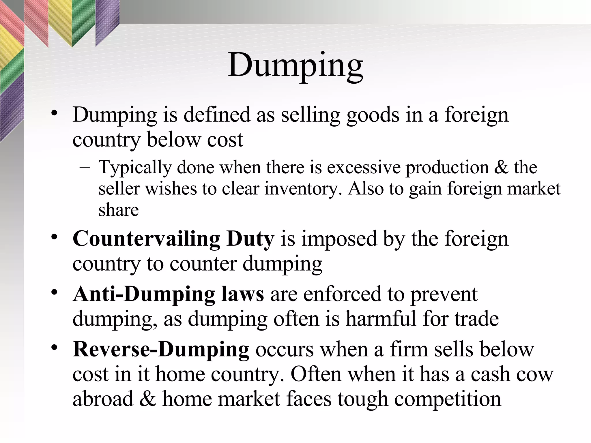Dumping Dumping is defined as selling goods in a foreign country below cost Typically done when there is excessive production & the seller wishes to clear inventory. Also to gain foreign market share Countervailing Duty  is imposed by the foreign country to counter dumping Anti-Dumping laws  are enforced to prevent dumping, as dumping often is harmful for trade Reverse-Dumping  occurs when a firm sells below cost in it home country. Often when it has a cash cow abroad & home market faces tough competition 
