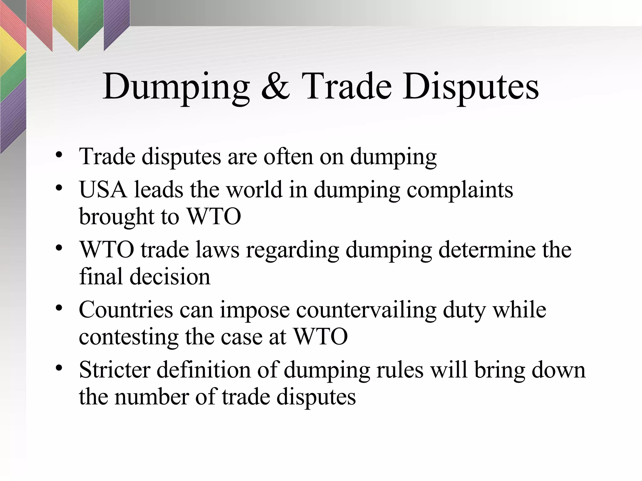Dumping & Trade Disputes Trade disputes are often on dumping USA leads the world in dumping complaints brought to WTO WTO trade laws regarding dumping determine the final decision Countries can impose countervailing duty while contesting the case at WTO Stricter definition of dumping rules will bring down the number of trade disputes 