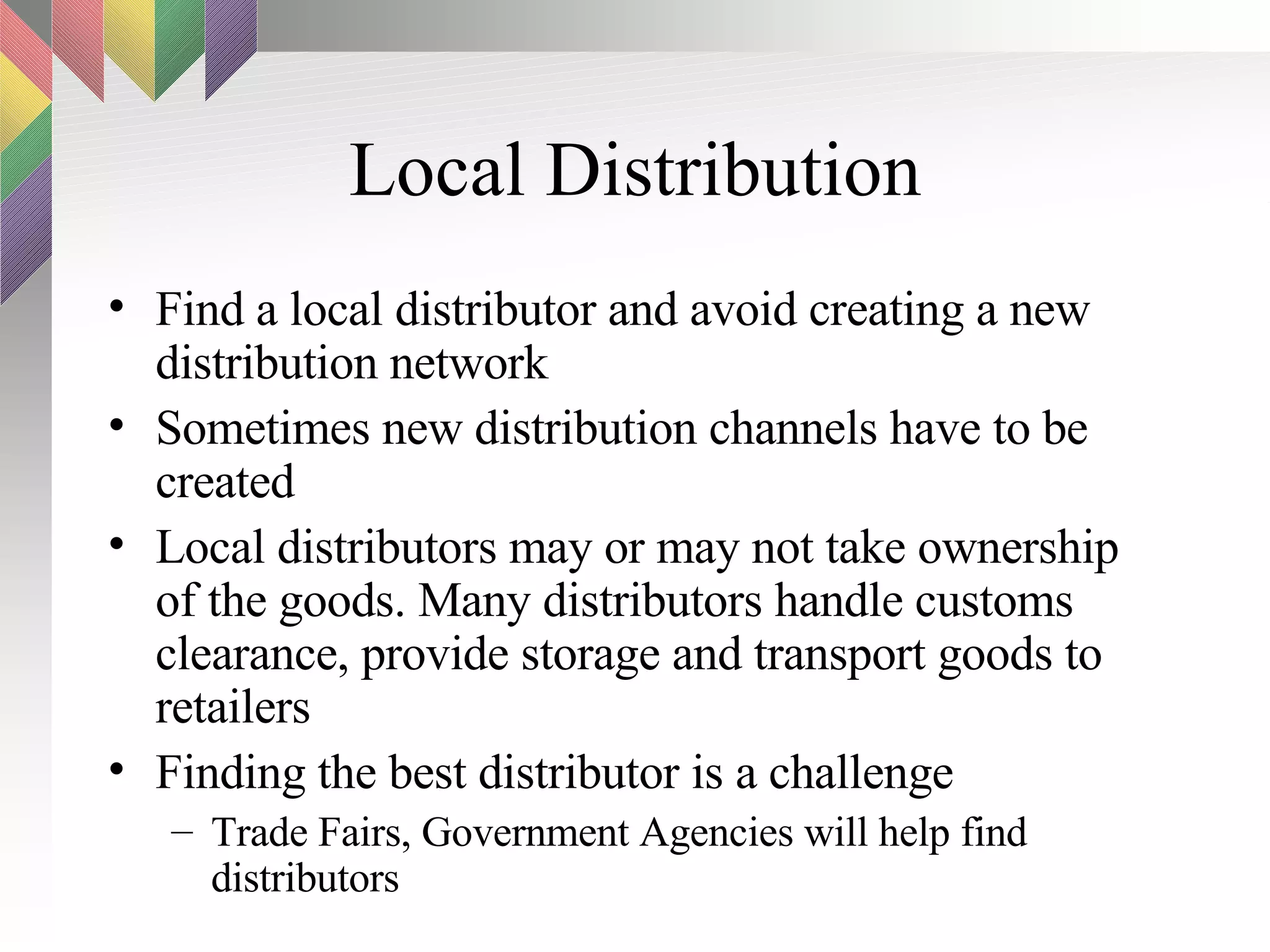 Local Distribution Find a local distributor and avoid creating a new distribution network Sometimes new distribution channels have to be created Local distributors may or may not take ownership of the goods. Many distributors handle customs clearance, provide storage and transport goods to retailers Finding the best distributor is a challenge Trade Fairs, Government Agencies will help find distributors 