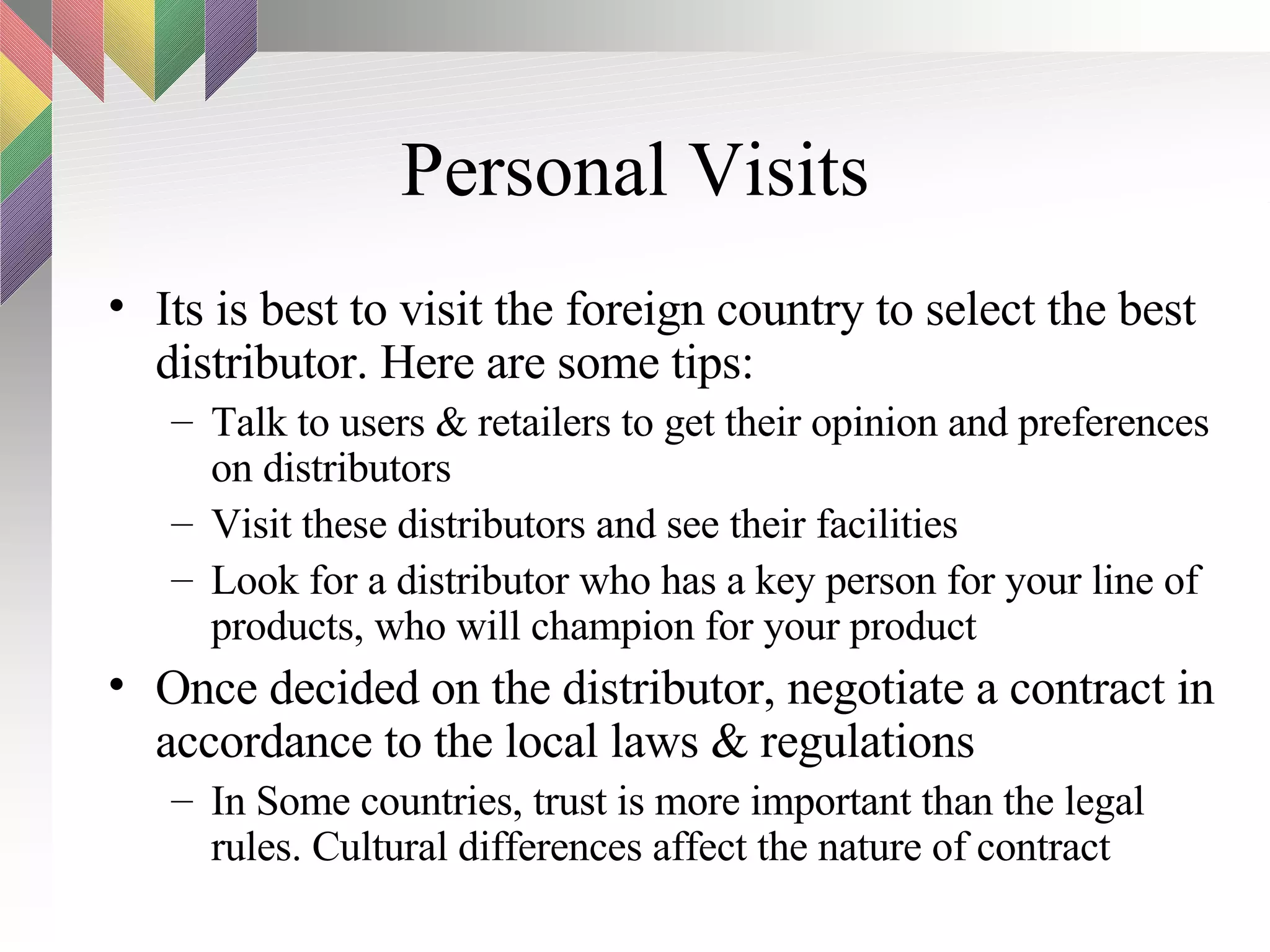 Personal Visits Its is best to visit the foreign country to select the best distributor. Here are some tips: Talk to users & retailers to get their opinion and preferences on distributors Visit these distributors and see their facilities Look for a distributor who has a key person for your line of products, who will champion for your product Once decided on the distributor, negotiate a contract in accordance to the local laws & regulations In Some countries, trust is more important than the legal rules. Cultural differences affect the nature of contract  