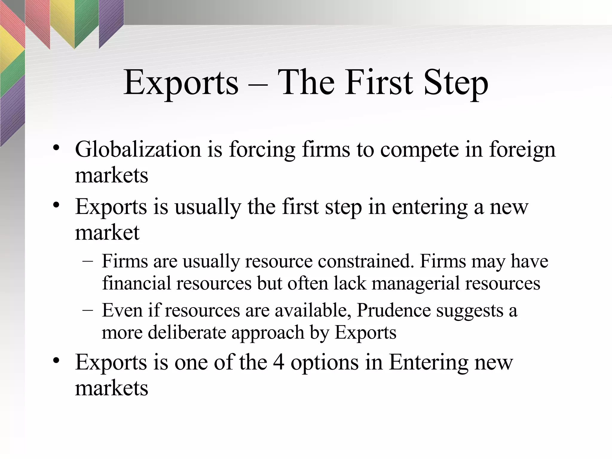 Exports – The First Step Globalization is forcing firms to compete in foreign markets Exports is usually the first step in entering a new market Firms are usually resource constrained. Firms may have financial resources but often lack managerial resources Even if resources are available, Prudence suggests a more deliberate approach by Exports Exports is one of the 4 options in Entering new markets 