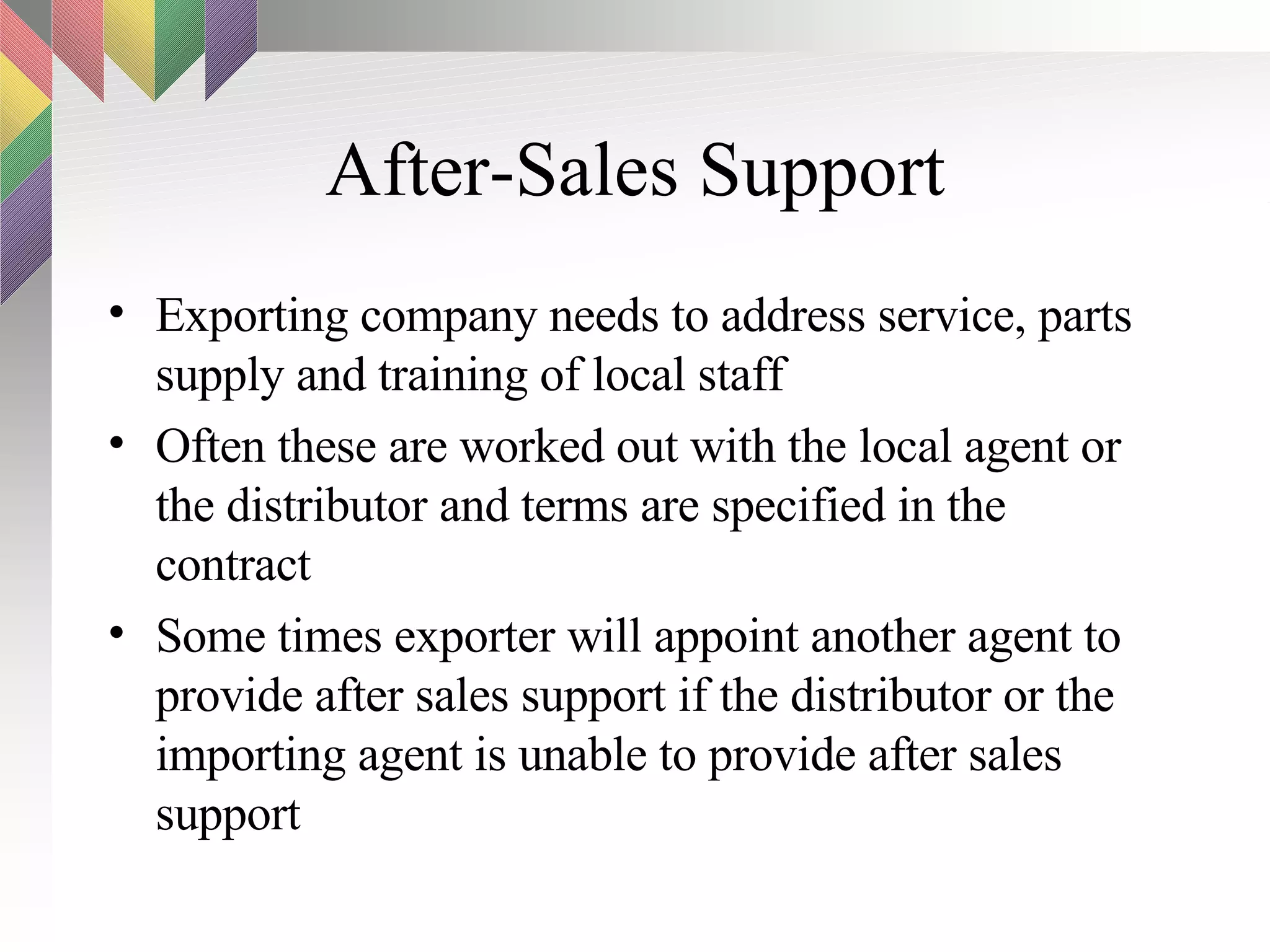 After-Sales Support Exporting company needs to address service, parts supply and training of local staff Often these are worked out with the local agent or the distributor and terms are specified in the contract Some times exporter will appoint another agent to provide after sales support if the distributor or the importing agent is unable to provide after sales support 