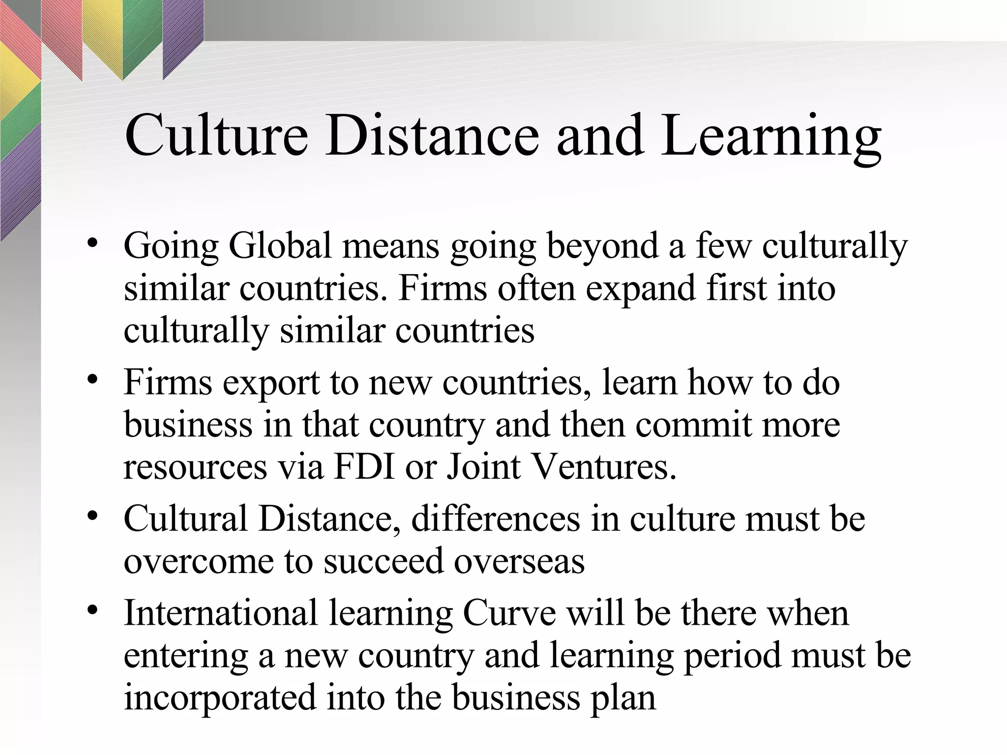 Culture Distance and Learning Going Global means going beyond a few culturally similar countries. Firms often expand first into culturally similar countries Firms export to new countries, learn how to do business in that country and then commit more resources via FDI or Joint Ventures. Cultural Distance, differences in culture must be overcome to succeed overseas International learning Curve will be there when entering a new country and learning period must be incorporated into the business plan 