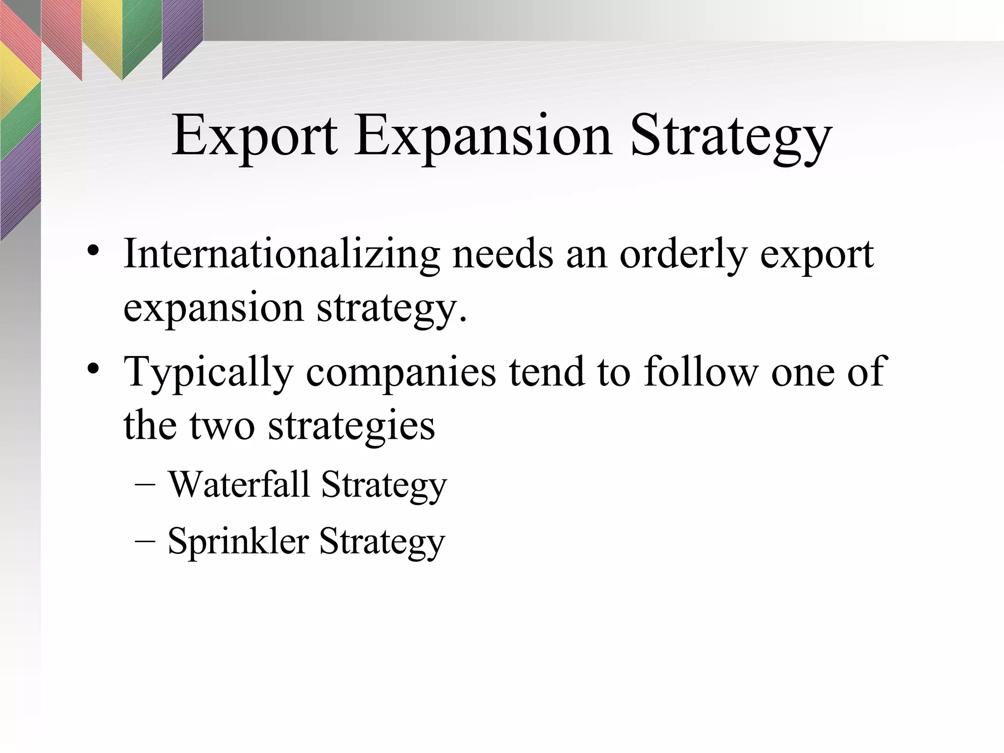 Export Expansion Strategy Internationalizing needs an orderly export expansion strategy.  Typically companies tend to follow one of the two strategies Waterfall Strategy Sprinkler Strategy 