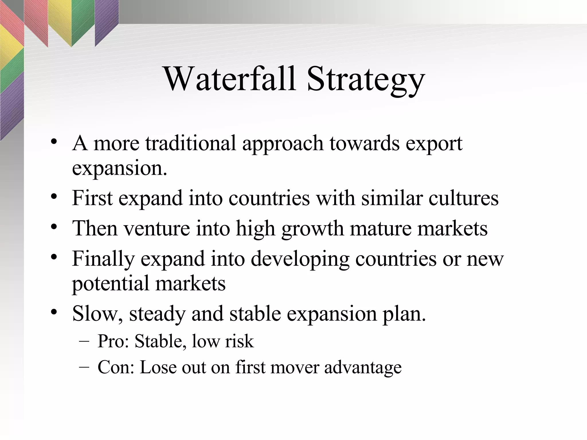 Waterfall Strategy A more traditional approach towards export expansion. First expand into countries with similar cultures Then venture into high growth mature markets Finally expand into developing countries or new potential markets Slow, steady and stable expansion plan. Pro: Stable, low risk Con: Lose out on first mover advantage 