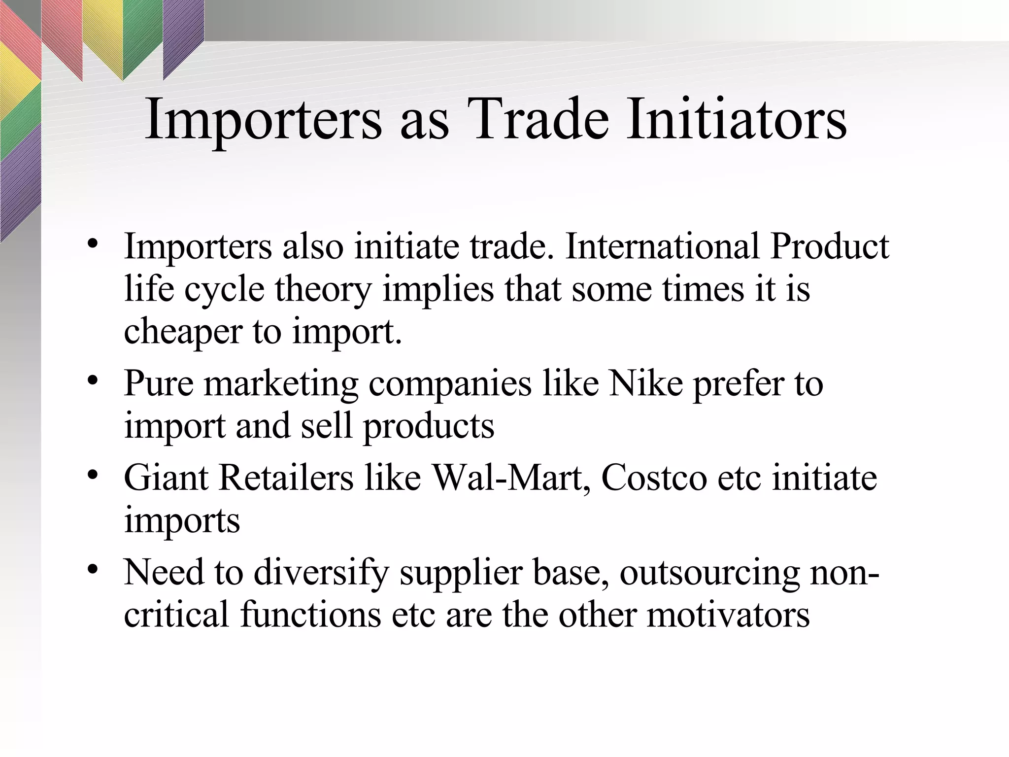 Importers as Trade Initiators Importers also initiate trade. International Product life cycle theory implies that some times it is cheaper to import. Pure marketing companies like Nike prefer to import and sell products Giant Retailers like Wal-Mart, Costco etc initiate imports Need to diversify supplier base, outsourcing non-critical functions etc are the other motivators 
