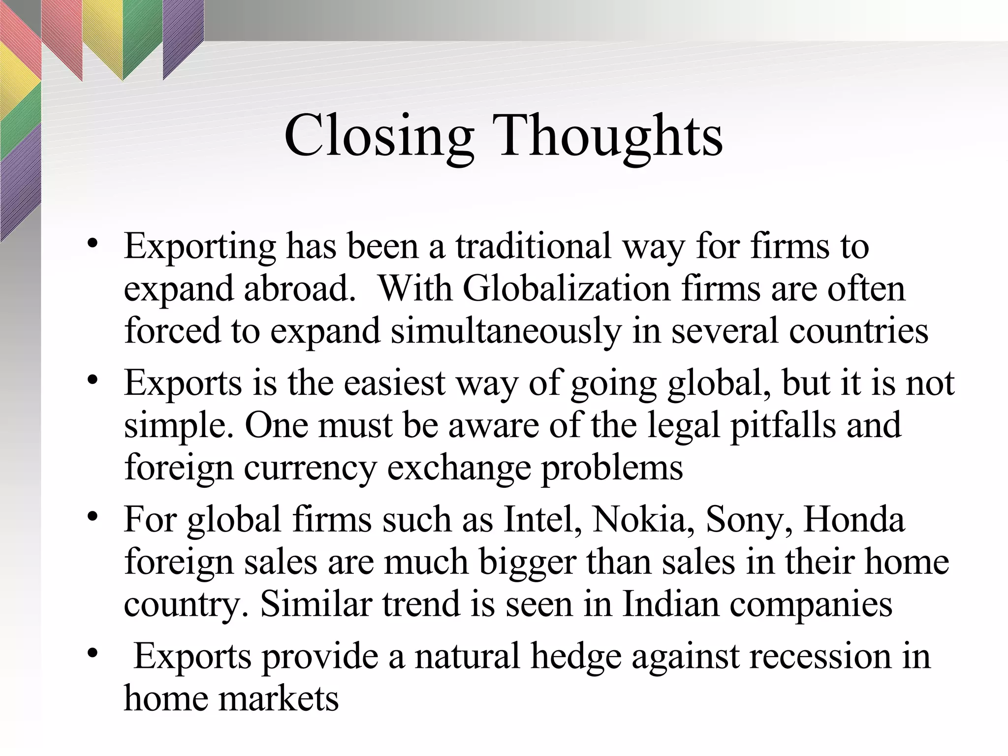 Closing Thoughts Exporting has been a traditional way for firms to expand abroad.  With Globalization firms are often forced to expand simultaneously in several countries Exports is the easiest way of going global, but it is not simple. One must be aware of the legal pitfalls and foreign currency exchange problems For global firms such as Intel, Nokia, Sony, Honda foreign sales are much bigger than sales in their home country. Similar trend is seen in Indian companies Exports provide a natural hedge against recession in home markets 