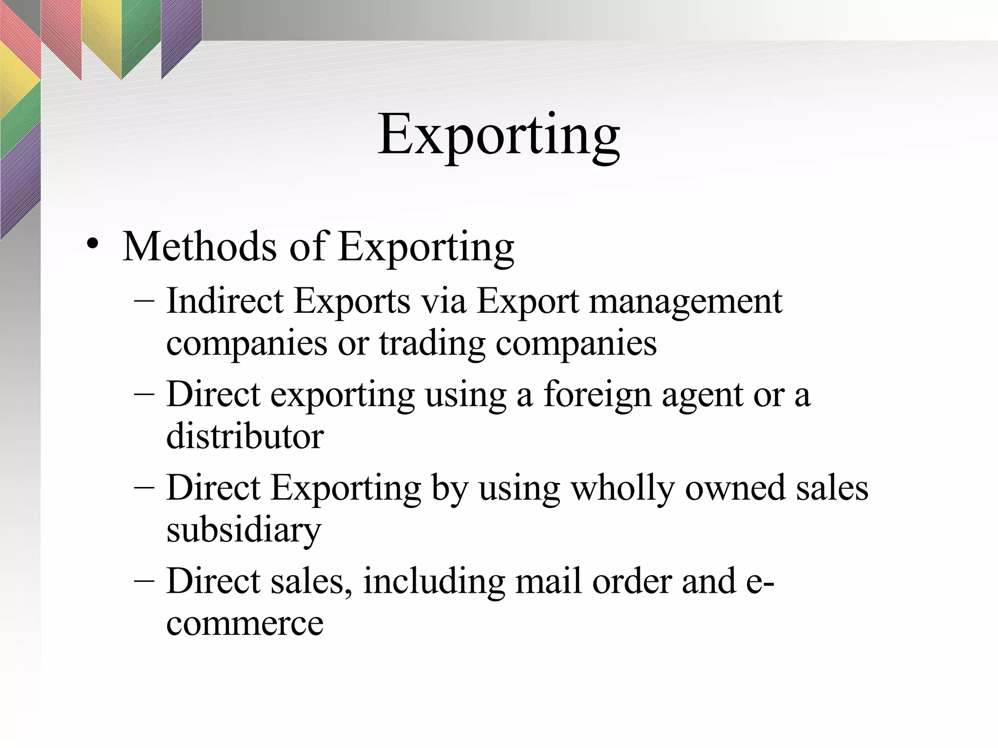 Exporting Methods of Exporting Indirect Exports via Export management companies or trading companies Direct exporting using a foreign agent or a distributor Direct Exporting by using wholly owned sales subsidiary Direct sales, including mail order and e-commerce 