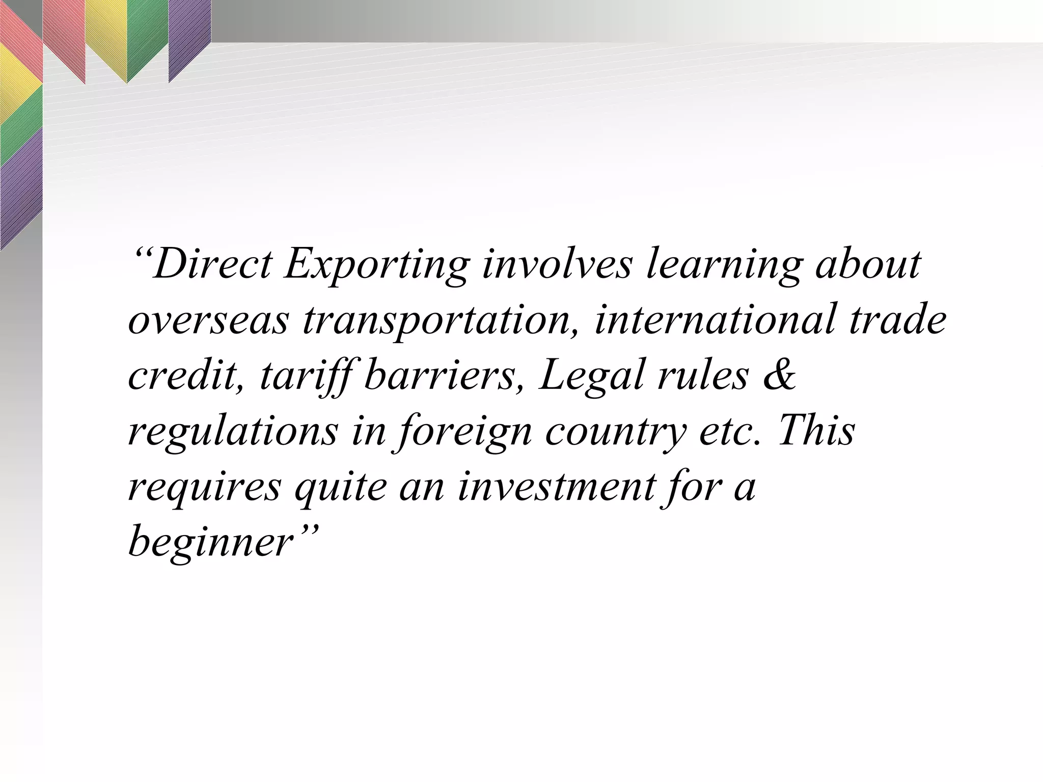 “ Direct Exporting involves learning about overseas transportation, international trade credit, tariff barriers, Legal rules & regulations in foreign country etc. This requires quite an investment for a beginner” 