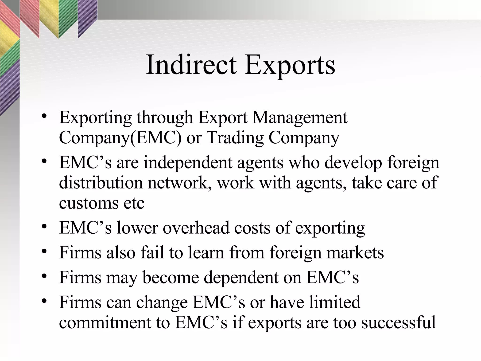 Indirect Exports Exporting through Export Management Company(EMC) or Trading Company EMC’s are independent agents who develop foreign distribution network, work with agents, take care of customs etc EMC’s lower overhead costs of exporting Firms also fail to learn from foreign markets Firms may become dependent on EMC’s Firms can change EMC’s or have limited commitment to EMC’s if exports are too successful 
