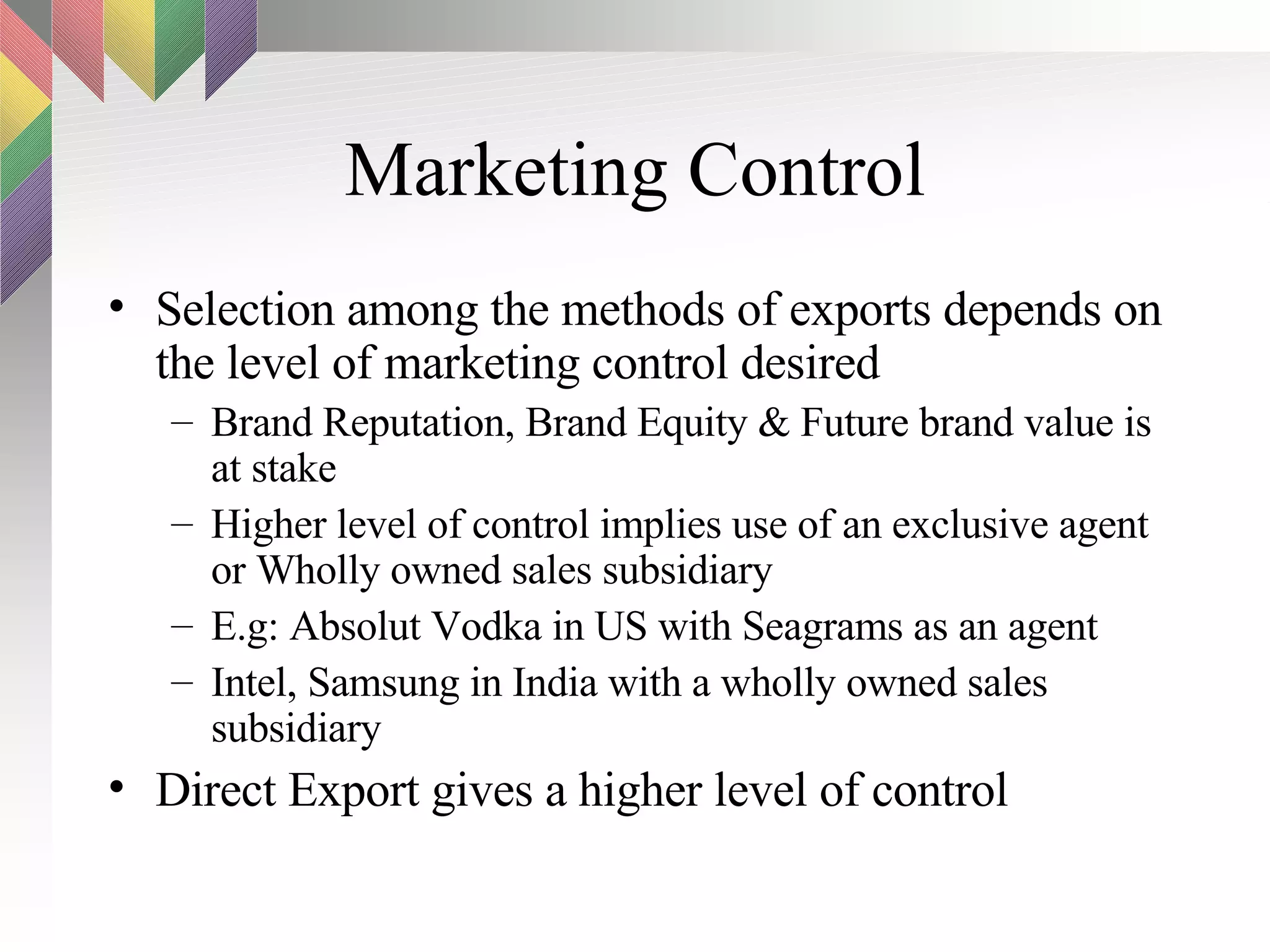 Marketing Control Selection among the methods of exports depends on the level of marketing control desired Brand Reputation, Brand Equity & Future brand value is at stake Higher level of control implies use of an exclusive agent or Wholly owned sales subsidiary E.g: Absolut Vodka in US with Seagrams as an agent Intel, Samsung in India with a wholly owned sales subsidiary Direct Export gives a higher level of control 