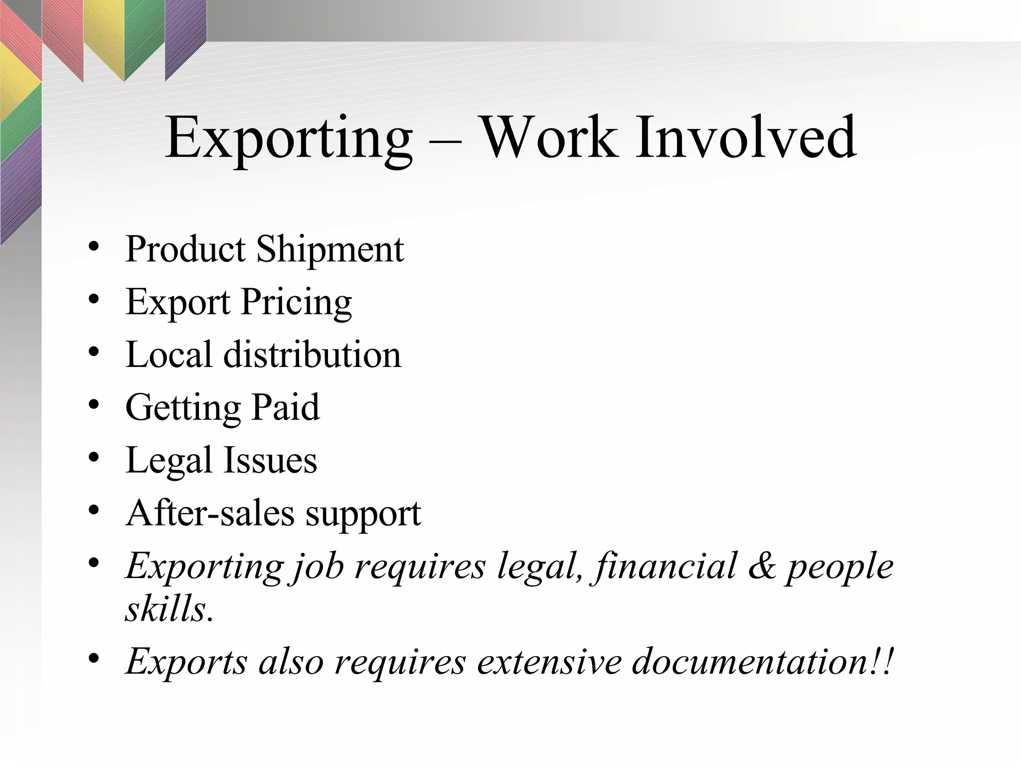 Exporting – Work Involved Product Shipment Export Pricing Local distribution Getting Paid Legal Issues After-sales support Exporting job requires legal, financial & people skills.  Exports also requires extensive documentation!! 