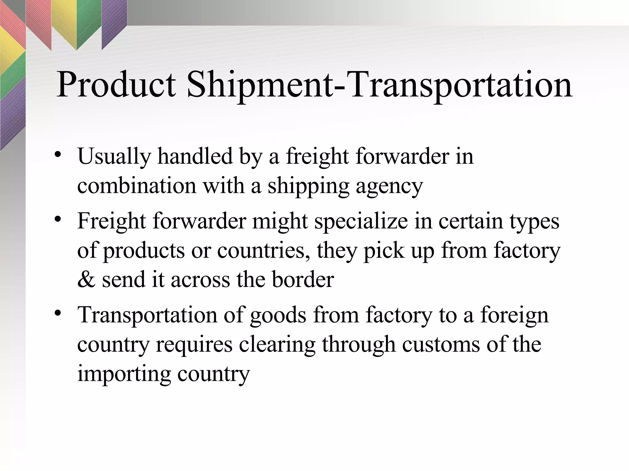 Product Shipment-Transportation Usually handled by a freight forwarder in combination with a shipping agency Freight forwarder might specialize in certain types of products or countries, they pick up from factory & send it across the border Transportation of goods from factory to a foreign country requires clearing through customs of the importing country 
