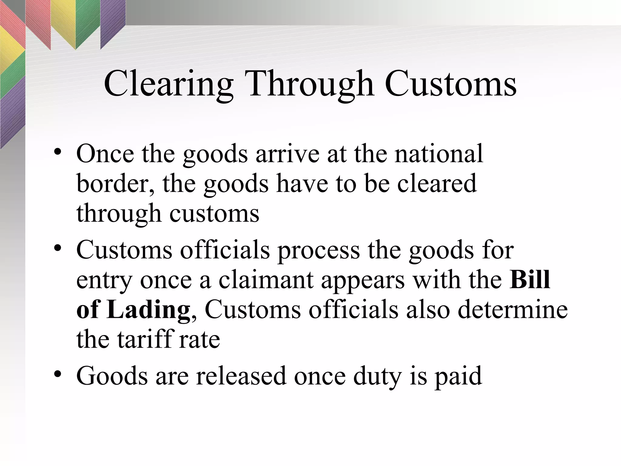 Clearing Through Customs Once the goods arrive at the national border, the goods have to be cleared through customs Customs officials process the goods for entry once a claimant appears with the  Bill of Lading , Customs officials also determine the tariff rate Goods are released once duty is paid 