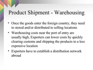 Product Shipment - Warehousing Once the goods enter the foreign country, they need to stored and/or distributed to selling locations Warehousing costs near the port of entry are usually high, Exporters can lower costs by quickly clearing customs and shipping the products to a less expensive location Exporters have to establish a distribution network abroad 