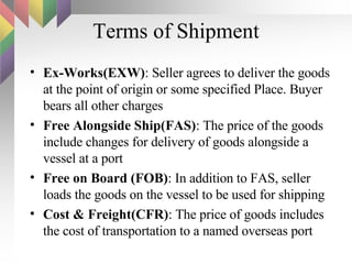 Terms of Shipment Ex-Works(EXW) : Seller agrees to deliver the goods at the point of origin or some specified Place. Buyer bears all other charges Free Alongside Ship(FAS) : The price of the goods include changes for delivery of goods alongside a vessel at a port Free on Board (FOB) : In addition to FAS, seller loads the goods on the vessel to be used for shipping Cost & Freight(CFR) : The price of goods includes the cost of transportation to a named overseas port 
