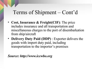 Terms of Shipment – Cont’d  Cost, Insurance & Freight(CIF) : The price includes insurance and all transportation and miscellaneous charges to the port of disembarkation from ship/aircraft Delivery Duty Paid (DDP)  : Exporter delivers the goods with import duty paid, including transportation to the importer’s premises Source: http://www.iccwbo.org 