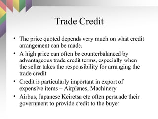 Trade Credit The price quoted depends very much on what credit arrangement can be made.  A high price can often be counterbalanced by advantageous trade credit terms, especially when the seller takes the responsibility for arranging the trade credit Credit is particularly important in export of expensive items – Airplanes, Machinery Airbus, Japanese Keiretsu etc often persuade their government to provide credit to the buyer 