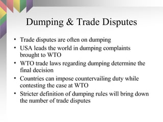Dumping & Trade Disputes Trade disputes are often on dumping USA leads the world in dumping complaints brought to WTO WTO trade laws regarding dumping determine the final decision Countries can impose countervailing duty while contesting the case at WTO Stricter definition of dumping rules will bring down the number of trade disputes 