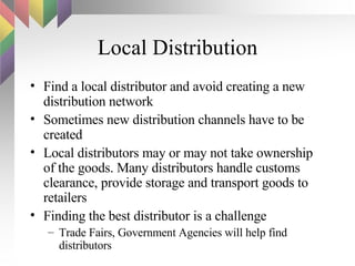 Local Distribution Find a local distributor and avoid creating a new distribution network Sometimes new distribution channels have to be created Local distributors may or may not take ownership of the goods. Many distributors handle customs clearance, provide storage and transport goods to retailers Finding the best distributor is a challenge Trade Fairs, Government Agencies will help find distributors 