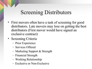 Screening Distributors First movers often have a task of screening for good distributors. Late movers may lose on getting the best distributors (First mover would have signed an exclusive contract) Screening Criteria Prior Experience Services Offered Marketing Support & Strength Financial Strength Working Relationship Exclusive or Non-Exclusive 