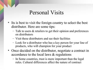 Personal Visits Its is best to visit the foreign country to select the best distributor. Here are some tips: Talk to users & retailers to get their opinion and preferences on distributors Visit these distributors and see their facilities Look for a distributor who has a key person for your line of products, who will champion for your product Once decided on the distributor, negotiate a contract in accordance to the local laws & regulations In Some countries, trust is more important than the legal rules. Cultural differences affect the nature of contract  