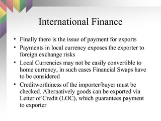 International Finance Finally there is the issue of payment for exports Payments in local currency exposes the exporter to foreign exchange risks Local Currencies may not be easily convertible to home currency, in such cases Financial Swaps have to be considered Creditworthiness of the importer/buyer must be checked. Alternatively goods can be exported via Letter of Credit (LOC), which guarantees payment to exporter 