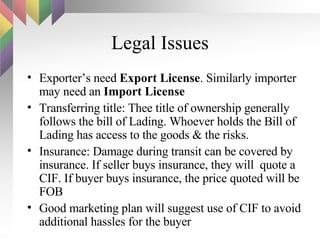 Legal Issues Exporter’s need  Export License . Similarly importer may need an  Import License   Transferring title: Thee title of ownership generally follows the bill of Lading. Whoever holds the Bill of Lading has access to the goods & the risks. Insurance: Damage during transit can be covered by insurance. If seller buys insurance, they will  quote a CIF. If buyer buys insurance, the price quoted will be FOB Good marketing plan will suggest use of CIF to avoid additional hassles for the buyer 