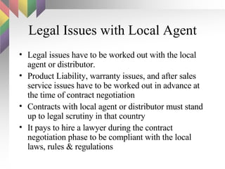 Legal Issues with Local Agent Legal issues have to be worked out with the local agent or distributor.  Product Liability, warranty issues, and after sales service issues have to be worked out in advance at the time of contract negotiation Contracts with local agent or distributor must stand up to legal scrutiny in that country It pays to hire a lawyer during the contract negotiation phase to be compliant with the local laws, rules & regulations 