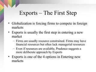 Exports – The First Step Globalization is forcing firms to compete in foreign markets Exports is usually the first step in entering a new market Firms are usually resource constrained. Firms may have financial resources but often lack managerial resources Even if resources are available, Prudence suggests a more deliberate approach by Exports Exports is one of the 4 options in Entering new markets 