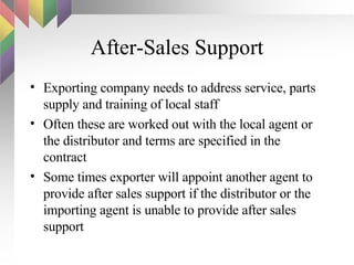 After-Sales Support Exporting company needs to address service, parts supply and training of local staff Often these are worked out with the local agent or the distributor and terms are specified in the contract Some times exporter will appoint another agent to provide after sales support if the distributor or the importing agent is unable to provide after sales support 