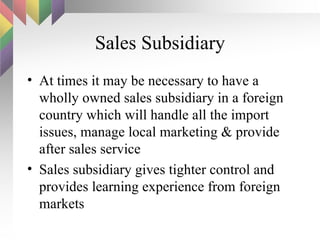 Sales Subsidiary At times it may be necessary to have a wholly owned sales subsidiary in a foreign country which will handle all the import issues, manage local marketing & provide after sales service Sales subsidiary gives tighter control and provides learning experience from foreign markets 
