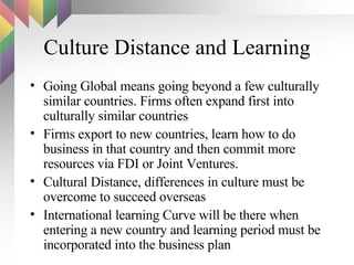 Culture Distance and Learning Going Global means going beyond a few culturally similar countries. Firms often expand first into culturally similar countries Firms export to new countries, learn how to do business in that country and then commit more resources via FDI or Joint Ventures. Cultural Distance, differences in culture must be overcome to succeed overseas International learning Curve will be there when entering a new country and learning period must be incorporated into the business plan 