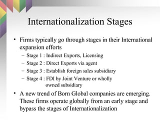 Internationalization Stages Firms typically go through stages in their International expansion efforts Stage 1 : Indirect Exports, Licensing Stage 2 : Direct Exports via agent Stage 3 : Establish foreign sales subsidiary Stage 4 : FDI by Joint Venture or wholly    owned subsidiary A new trend of Born Global companies are emerging. These firms operate globally from an early stage and bypass the stages of Internationalization 