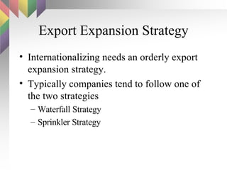 Export Expansion Strategy Internationalizing needs an orderly export expansion strategy.  Typically companies tend to follow one of the two strategies Waterfall Strategy Sprinkler Strategy 