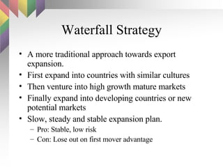 Waterfall Strategy A more traditional approach towards export expansion. First expand into countries with similar cultures Then venture into high growth mature markets Finally expand into developing countries or new potential markets Slow, steady and stable expansion plan. Pro: Stable, low risk Con: Lose out on first mover advantage 