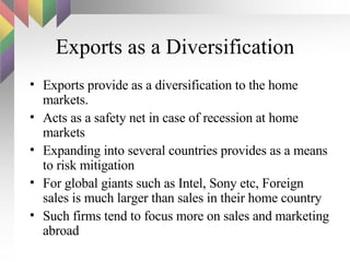 Exports as a Diversification Exports provide as a diversification to the home markets. Acts as a safety net in case of recession at home markets Expanding into several countries provides as a means to risk mitigation  For global giants such as Intel, Sony etc, Foreign sales is much larger than sales in their home country Such firms tend to focus more on sales and marketing abroad 