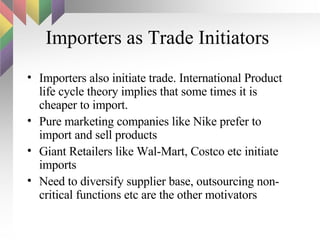 Importers as Trade Initiators Importers also initiate trade. International Product life cycle theory implies that some times it is cheaper to import. Pure marketing companies like Nike prefer to import and sell products Giant Retailers like Wal-Mart, Costco etc initiate imports Need to diversify supplier base, outsourcing non-critical functions etc are the other motivators 
