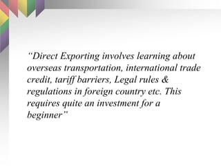 “ Direct Exporting involves learning about overseas transportation, international trade credit, tariff barriers, Legal rules & regulations in foreign country etc. This requires quite an investment for a beginner” 