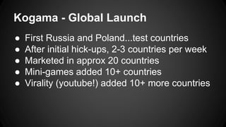 Kogama - Global Launch 
● First Russia and Poland...test countries 
● After initial hick-ups, 2-3 countries per week 
● Marketed in approx 20 countries 
● Mini-games added 10+ countries 
● Virality (youtube!) added 10+ more countries 
 