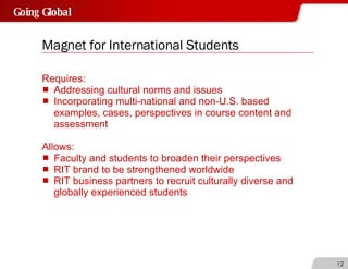 Magnet for International Students Requires: Addressing cultural norms and issues Incorporating multi-national and non-U.S. based examples, cases, perspectives in course content and assessment Allows: Faculty and students to broaden their perspectives RIT brand to be strengthened worldwide RIT business partners to recruit culturally diverse and globally experienced students 