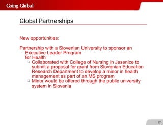 Global Partnerships New opportunities: Partnership with a Slovenian University to sponsor an Executive Leader Program  for Health Collaborated with College of Nursing in Jesenice to submit a proposal for grant from Slovenian Education Research Department to develop a minor in health management as part of an MS program Minor would be offered through the public university system in Slovenia 